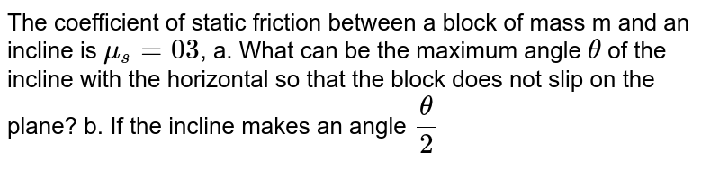The coefficient of static friction between a block of mass m and an incline is mu_s=03 , a. What can be the maximum angle theta of the incline with the horizontal so that the block does not slip on the plane? b. If the incline makes an angle theta/2 with the horizontal, find the frictional force on the block.