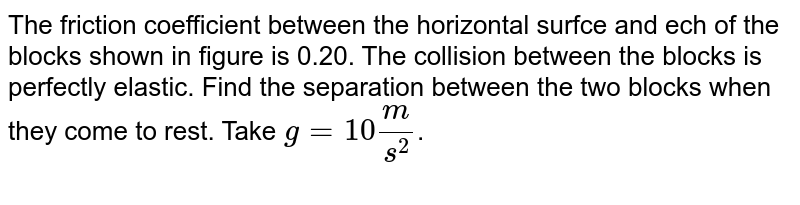 The friction coefficient between the horizontal surface and each of the blocks shown in figure is 0.20. The collision between the blocks is perfectly elastic. Find the separation between the two blocks when they come to rest. Take `g=10 m/s^2`.  <br> <img src="https://d10lpgp6xz60nq.cloudfront.net/physics_images/HCV_VOL1_C09_E01_113_Q01.png" width="80%"> 