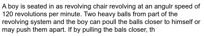 A boy is seated in as revolving chair revolving at an angulr speed of 120 revolutions per minute. Two heavy balls from part of the revolving system and the boy can poull the balls closer to himself or may push them apart. If by pulling the bals closer, the boy decreases the moment of inertia fo th system from `6 kg-m^2 to kg-m^2`  what wil be the new angular speed?