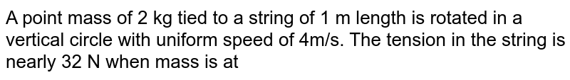 A point  mass  of  2 kg  tied  to a string  of  1 m  length  is  rotated in a vertical  circle with  uniform  speed  of  4m/s. The  tension in the  string  is nearly  32 N when  mass is  at 
