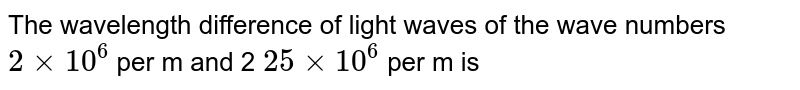 The wavelength difference of light waves of the wave numbers 2 xx 10 ^6 per m and 2 25 xx 10 ^ 6 per m is