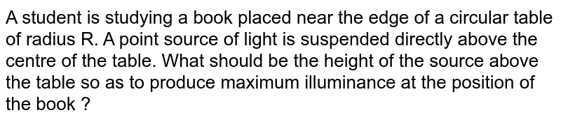 A student is studying a book placed near the edge of a circular table of radius R. A point source of light is suspended directly above the centre of the table. What should be the height of the source above the table so as to produce maximum illuminance at the position of the book ? 