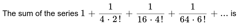 The sum of the series  ` 1+1/(4*2!)+1/(16*4!)+1/(64*6!)+...` is 