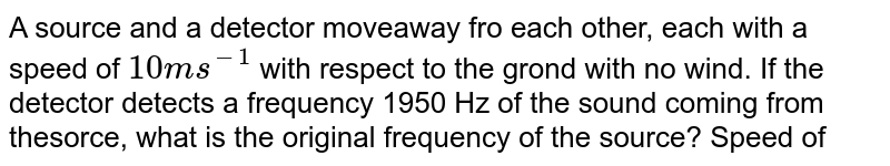 A source and a detector moveaway fro each other, each with a speed of `10 ms^-1` with respect to the grond with no wind. If the detector detects a frequency 1950 Hz of the sound coming from thesorce, what is the original frequency of the source? Speed of sound in air `=340 ms^-1`.