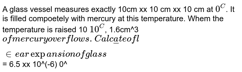 A glass vessel measures exactly 10cm xx 10 cm xx 10 cm at `0^C`. It is filled compoetely with mercury at this temperature. Whem the temperature is raised 10 `10^C`, 1.6cm^3` of mercury overflows. Calculate of linear expansion of glass `= 6.5 xx 10^(-6) 0^C(-1)`.