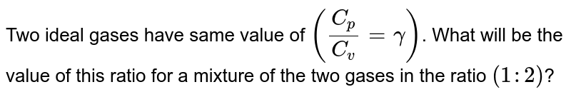 Two ideal gases have same value of `(C_p / C_v = gamma)`. What will be the value of this ratio for a mixture of the two  gases in the ratio `(1:2)`? 