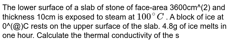 The lower surface of a slab of stone of face-area 3600cm^(2) and thickness 10cm is exposed to steam at `100^(@)C` . A block of ice at 0^(@)C rests on the upper surface of the slab. 4.8g of ice melts in one hour. Calculate the thermal conductivity of the stone. Latent heat of fusion of ice `=3.36xx10^(5) J kg^(-1)
