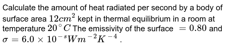 Calculate the amount of heat radiated per second by a body of surface area `12cm^(2)` kept in thermal equilibrium in a room at temperature `20^(@)C` The emissivity of the surface `=0.80` and `sigma=6.0xx10^(-s)Wm^(-2)K^(-4)` .