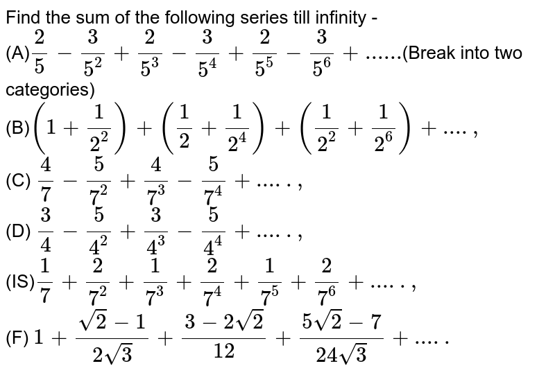 Find the sum of the following series till infinity - (A) (2)/(5)-(3)/(5^(2))+(2)/(5^(3))-(3)/(5^(4))+(2)/(5^(5))-(3)/(5^(6))+...... (Break into two categories) (B) (1+(1)/(2^(2)))+((1)/(2)+(1)/(2^(4)))+((1)/(2^(2))+(1)/(2^(6)))+...., (C) (4)/(7)-(5)/(7^(2))+(4)/(7^(3))-(5)/(7^(4))+ ....., (D) (3)/(4)-(5)/(4^(2))+(3)/(4^(3))-(5)/(4^(4))+....., (IS) (1)/(7)+(2)/(7^(2))+(1)/(7^(3))+(2)/(7^(4))+(1)/(7^(5))+(2)/(7^(6))+....., (F) 1+(sqrt(2)-1)/(2sqrt(3))+(3-2sqrt(2))/(12)+(5sqrt(2)-7)/(24sqrt(3))+.....
