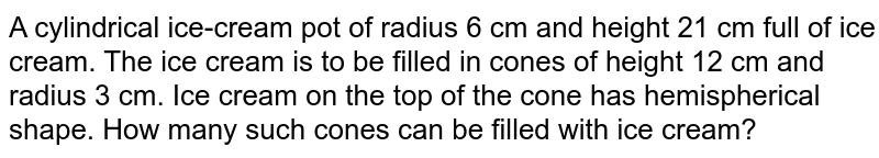 A cylindrical ice-cream pot of radius 6 cm and height 21 cm full of ice cream. The ice cream is to be filled in cones of height 12 cm and radius 3 cm. Ice cream on the top of the cone has hemispherical shape. How many such cones can be filled with ice cream?