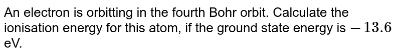 An electron is orbitting in the fourth Bohr orbit. Calculate the ionisation energy for this atom, if the ground state energy is -13.6 eV.