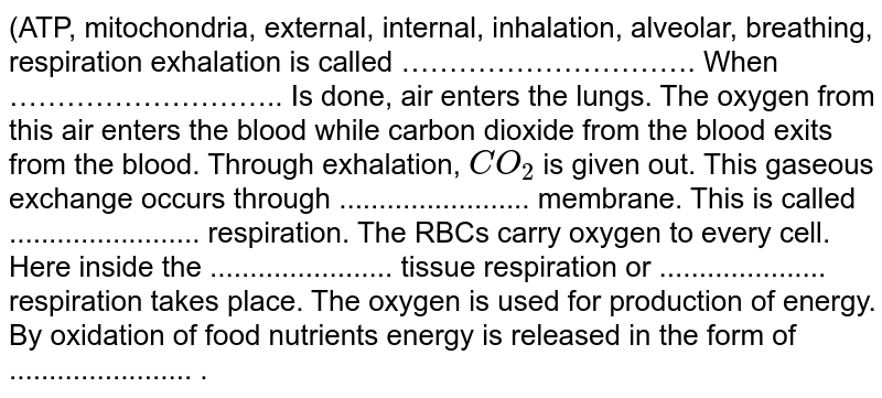 (ATP, mitochondria, external, internal, inhalation, alveolar, breathing, respiration exhalation is called …………………………. When ……………………….. Is done, air enters the lungs. The oxygen from this air enters the blood while carbon dioxide from the blood exits from the blood. Through exhalation, CO_(2) is given out. This gaseous exchange occurs through ........................ membrane. This is called ........................ respiration. The RBCs carry oxygen to every cell. Here inside the ....................... tissue respiration or ..................... respiration takes place. The oxygen is used for production of energy. By oxidation of food nutrients energy is released in the form of ....................... .