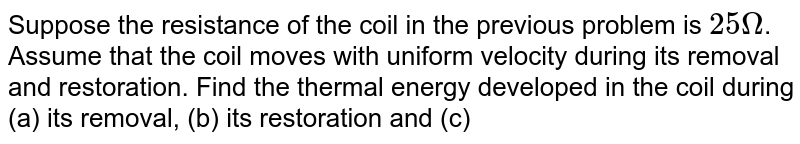 Suppose the resistance of the coil in the previous problem is `25Omega`. Assume that the coil moves with uniform velocity during its removal and restoration. Find the thermal energy developed in the coil during (a) its removal, (b) its restoration and (c) its motion.
