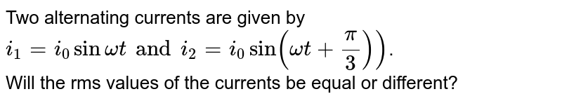 Two alternating currents are given by <br> `i_1 = i_0 sin omegat and i_2 = i_0 sin (omegat + (pi)/3))`. <br> Will the rms values of the currents be equal or different?