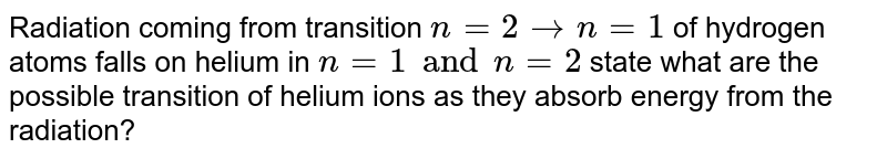 Radiation coming from transition n = 2 to n = 1 of hydrogen atoms falls on helium in n = 1 and n= 2 state what are the possible transition of helium ions as they absorb energy from the radiation?