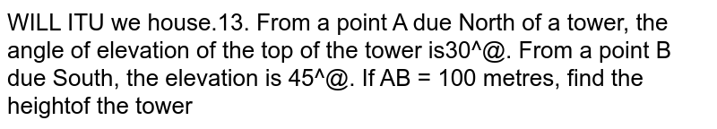 From a point `A` due North of a tower, the angle of elevation of the top of the tower is `30^@`. From a point `B` due South, the elevation is `45^@.` If `AB = 100` metres, find the height of the tower