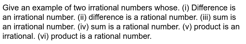 Give an example  of two irrational numbers whose.  (i)  Difference is an irrational number.   (ii) difference is a rational number.  (iii) sum is an irrational number.   (iv) sum is a rational number.   (v)  product is an irrational.    (vi) product is a rational number. 