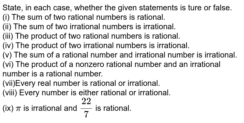  State, in each  case,   whether the given statements is ture or false. <br> (i)  The sum of two rational numbers is rational. <br>  (ii) The sum of two irrational  numbers is irrational.<br> (iii)  The product of two rational numbers is rational. <br> (iv)  The product of two irrational numbers is irrational. <br>  (v) The sum of a rational number and irrational number is  irrational. <br>  (vi) The product of a nonzero  rational number and an irrational number is a rational number. <br> (vii)Every real number is rational or irrational. <br> (viii) Every number is either rational or irrational.  <br> (ix)  `pi ` is irrational  and `(22)/(7)` is rational. 