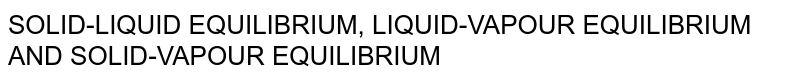 SOLID-LIQUID EQUILIBRIUM, LIQUID-VAPOUR EQUILIBRIUM AND SOLID-VAPOUR EQUILIBRIUM