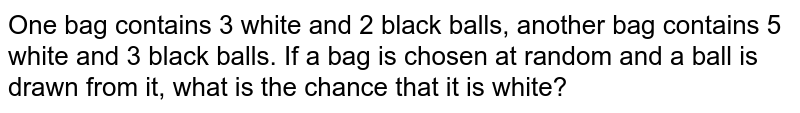One bag contains 3 white and 2 black balls, another bag contains 5 white and 3 black balls. If a bag is chosen at random and a ball is drawn from it, what is the chance that it is white?