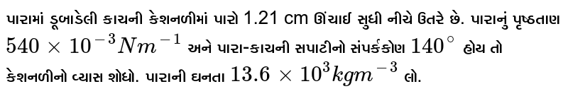 પારામાં ડૂબાડેલી કાચની કેશનળીમાં પારો 1.21 cm ઊંચાઈ સુધી નીચે ઉતરે છે. પારાનું પૃષ્ઠતાણ `540 xx 10^(-3) N m^(-1)` અને પારા-કાચની સપાટીનો સંપર્કકોણ `140^circ` હોય તો કેશનળીનો વ્યાસ શોધો. પારાની ઘનતા `13.6 xx 10^3 kg m^(-3)` લો. 