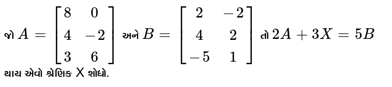 જો `A = [[8, 0], [4, -2], [3, 6]]` અને `B = [[2, -2], [4, 2], [-5, 1]]` તો `2A + 3X = 5B` થાય એવો શ્રેણિક X શોધો. 