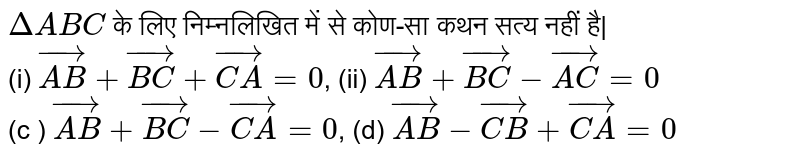 `DeltaABC` के लिए निम्नलिखित में से कोण-सा कथन सत्य नहीं है| <br> (i) `vec(AB) + vec(BC) + vec(CA)=0`, (ii) `vec(AB) +vec(BC)- vec(AC)=0` <br> (c ) `vec(AB) + vec(BC)- vec(CA)=0`, (d) `vec(AB) - vec(CB) + vec(CA)=0` 