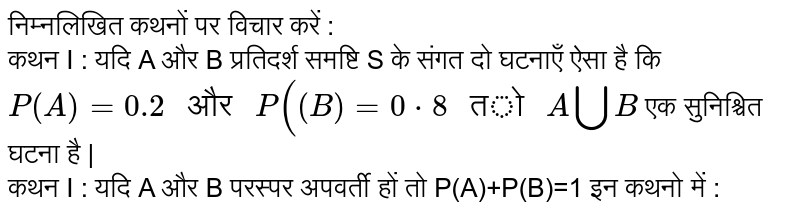 निम्नलिखित कथनों पर विचार करें : <br> कथन I : यदि A और B प्रतिदर्श समष्टि S के संगत दो घटनाएँ ऐसा है कि `P(A)=0.2" और "P((B)=0 cdot 8" तो "A bigcupB` एक सुनिश्चित घटना है | <br> कथन I : यदि A और B परस्पर अपवर्ती हों तो P(A)+P(B)=1 इन कथनो में :