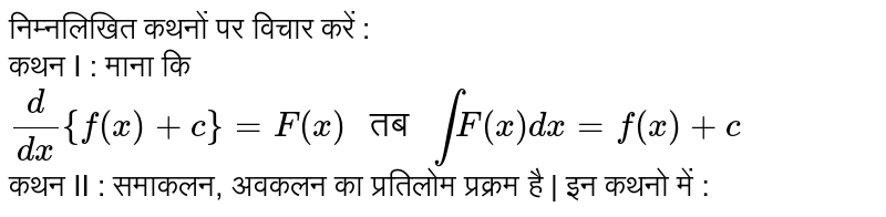 निम्नलिखित कथनों पर विचार करें : <br> कथन I : माना कि `(d)/(dx){f(x)+c}=F(x)" तब "intF(x)dx=f(x)+c` <br> कथन II : समाकलन, अवकलन का प्रतिलोम प्रक्रम है | इन कथनो में :