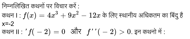 निम्नलिखित कथनों पर विचार करें : <br> कथन I : `f(x)=4x^(3)+9x^(2)-12x` के लिए स्थानीय अधिकतम का बिंदु है x=-2 <br> कथन II : `'f(-2)=0" और "f''(-2)gt0`. इन कथनो में :