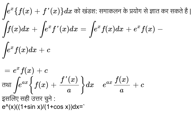`inte^(x){f(x)+f'(x)}dx` को खंडश: समाकलन के प्रयोग से ज्ञात कर सकते है | <br> `intf(x)dx+inte^(x)f'(x)dx=int e^(x)f(x)dx+e^(x)f(x)-inte^(x)f(x)dx+c` <br> `=e^(x)f(x)+c` <br> तथा `int e^(ax){f(x)+(f'(x))/(a)}dx" "e^(ax)(f(x))/(a)+c` <br> इसलिए सही उत्तर चुने : <br> e^(x)((1+sin x)/(1+cos x))dx=`