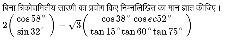 बिना त्रिकोणमितीय  सारणी  का प्रयोग  किए निम्नलिखित का मान ज्ञात कीजिए ।<br> `2((cos 58^(@))/(sin 32^(@))) - sqrt3 ((cos 38^(@) cosec 52^(@))/(tan 15^(@) tan 60^(@) tan 75^(@)))`