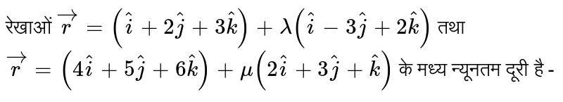 रेखाओं   ` vecr  =  ( hati  +  2hatj  +  3hatk )  + lamda (  hati  -  3hatj  +  2hatk )  ` तथा  ` vecr  =  ( 4hati  +  5hatj  +  6hatk )  + mu (  2hati  +  3hatj  + hatk ) `  के मध्य  न्यूनतम दूरी  है  -  