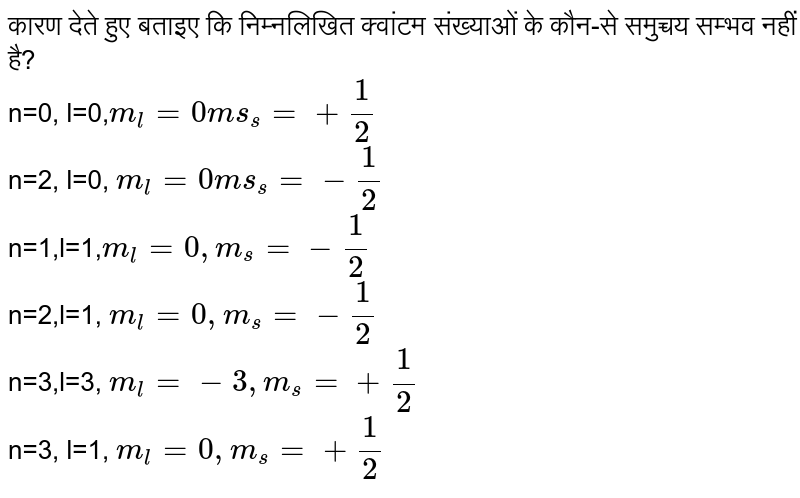 कारण देते हुए बताइए कि निम्नलिखित क्वांटम संख्याओं के कौन-से समुच्चय सम्भव नहीं है?  <br> n=0, l=0,`m_(1)=0 ms_(s)=+(1)/(2)` <br> n=2, l=0, `m_(1)=0 ms_(s)=-(1)/(2)` <br> n=1,l=1,`m_(1)=0,m_(s)=-(1)/(2)` <br> n=2,l=1, `m_(1)=0, m_(s)=-(1)/(2)` <br> n=3,l=3, `m_(1)=-3, m_(s)=+(1)/(2)` <br> n=3, l=1, `m_(1)=0, m_(s)=+(1)/(2)` 