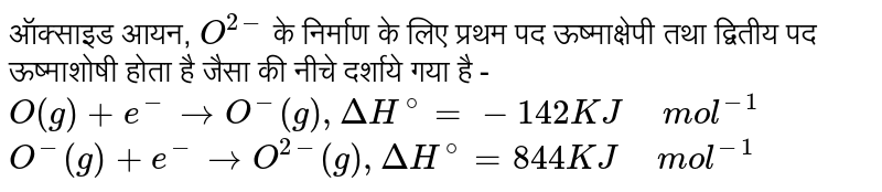 ऑक्साइड आयन, `O^(2-)` के निर्माण के लिए प्रथम पद ऊष्माक्षेपी तथा द्वितीय पद ऊष्माशोषी होता है जैसा की नीचे दर्शाये गया है - <br> `O(g)+e^(-) to O^(-)(g), DeltaH^@=-142 KJ" " mol^-1` <br> `O^(-)(g)+e^(-) to O^(2-)(g), DeltaH^@=844 KJ " " mol^-1`