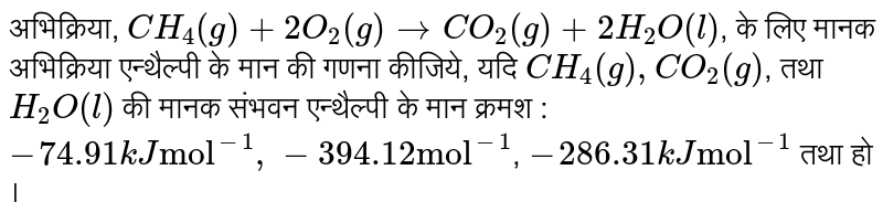अभिक्रिया, `CH_(4)(g) + 2O_(2)(g) rarr CO_(2)(g) + 2H_(2)O(l)`, के लिए मानक अभिक्रिया एन्थैल्पी  के मान की गणना  कीजिये, यदि `CH_(4)(g), CO_(2)(g) `,  तथा  `H_(2)O(l)` की मानक संभवन एन्थैल्पी  के मान क्रमश :  `-74.91 kJ "mol"^(-1), -394.12 "mol"^(-1)`, `-286.31 kJ "mol"^(-1)` तथा हो ।