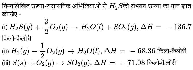 निम्नलिखित ऊष्मा-रासायनिक अभिक्रियाओं से `H_(2)S`की संभवन ऊष्मा का मान ज्ञात कीजिए - <br> (i) `H_(2)S(g) + 3/2 O_(2)(g) rarr H_(2)O(l) + SO_(2)(g) , DeltaH = -136.7`  किलो-कैलोरी <br> (ii) `H_(2)(g) + 1/2O_(2)(g) rarr H_(2)O(l), DeltaH = - 68.36` किलो-कैलोरी <br> (iii) `S(s) + O_(2)(g) rarr SO_(2)(g) , DeltaH = - 71.08`  किलो-कैलोरी 