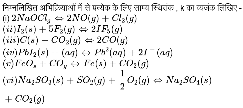 निम्नलिखित अभिक्रियाओं में से प्रत्येक के लिए साम्य स्थिरांक , k का व्यजंक लिखिए -  <br> (i) `2NaOCl_(g)hArr 2NO(g)+Cl_(2)(g)` <br> `(ii) I_(2)(s)+5F_(2)(g)hArr 2IF_(5)(g)` <br> `(iii) C(s)+CO_(2)(g)hArr 2 CO(g)` <br> `(iv) PbI_(2)(s)+(aq)hArr Pb^(2)(aq)+2I^(-)(aq)` <br> `(v) FeO_(s)+CO_(g)hArr Fe(s)+CO_(2)(g)` <br> `(vi) Na_(2)SO_(3)(s)+SO_(2)(g)+(1)/(2)O_(2)(g)hArr Na_(2)SO_(4)(s)+CO_(2)(g)`