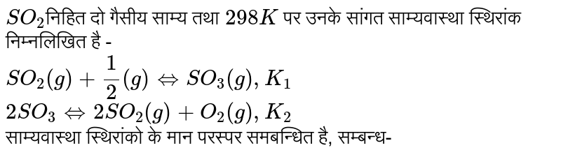 `SO_(2)`निहित दो गैसीय साम्य तथा `298K` पर उनके सांगत साम्यवास्था स्थिरांक निम्नलिखित है - <br> `SO_(2)(g)+(1)/(2)(g)hArr SO_(3)(g),K_(1)` <br> `2SO_(3)hArr 2SO_(2)(g)+O_(2)(g),K_(2)` <br> साम्यवास्था स्थिरांको के मान परस्पर समबन्धित है, सम्बन्ध-