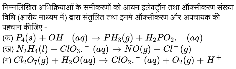 निम्नलिखित अभिक्रियाओं के समीकरणों को आयन इलेक्ट्रॉन तथा ऑक्सीकरण संख्या विधि (क्षारीय माध्यम में) द्वारा संतुलित तथा इनमे ऑक्सीकरण और अपचायक की पहचान कीजिए - <br> (क) `P_(4)(s)+OH^(-)(aq)toPH_(3)(g)+H_(2)PO_(2).^(-)(aq)` <br> (ख) `N_(2)H_(4)(l)+ClO_(3).^(-)(aq)toNO(g)+Cl^(-)(g)` <br> (ग) `Cl_(2)O_(7)(g)+H_(2)O(aq)toClO_(2).^(-)(aq)+O_(2)(g)+H^(+)` 