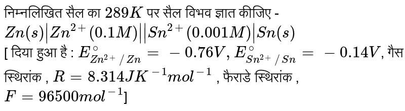 निम्नलिखित सैल का `289 K`  पर सैल विभव ज्ञात कीजिए - <br> `Zn(s)|Zn^(2+)(0.1M)||Sn^(2+)(0.001M)|Sn(s)` <br> [ दिया हुआ है : `E_(Zn^(2+)//Zn)^(@)=-0.76V,E_(Sn^(2+)//Sn)^(@)=-0.14V`, गैस स्थिरांक , `R=8.314JK^(-1)mol^(-1)` ,  फैराडे  स्थिरांक ,`F=96500mol^(-1)`] 