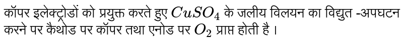 कॉपर इलेक्ट्रोडों को प्रयुक्त करते हुए `CuSO_(4)`  के जलीय विलयन का विद्युत -अपघटन करने पर कैथोड पर कॉपर तथा एनोड पर `O_2` प्राप्त होती है । 