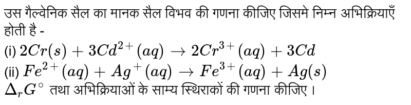 उस गैल्वेनिक सैल का मानक सैल विभव की गणना कीजिए जिसमे निम्न अभिक्रियाएँ होती है -  <br> (i) `2Cr(s)+3Cd^(2+)(aq)to 2Cr^(3+)(aq)+3Cd` <br> (ii) `Fe^(2)(aq)+Ag^(+)(aq)to Fe^(3+)(aq)+Ag(s)` <br> `Delta_(r)G^@` तथा अभिक्रियाओं के साम्य स्थिराकों की गणना कीजिए । 
