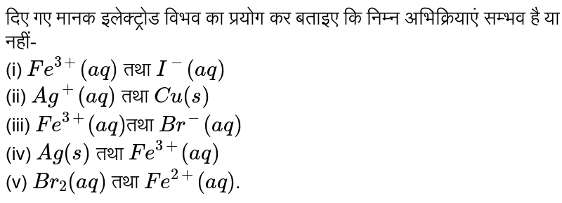 दिए गए मानक इलेक्ट्रोड विभव का प्रयोग कर बताइए कि निम्न अभिक्रियाएं सम्भव है या नहीं- <br> (i) `Fe^(3+)(aq)` तथा ` I^(-) (aq)` <br> (ii) `Ag^(+)(aq)` तथा ` Cu(s)` <br> (iii) `Fe^(3+)(aq) `तथा ` Br^(-)(aq)` <br> (iv) `Ag(s) ` तथा `Fe^(3+)(aq)` <br> (v) `Br_(2)(aq)` तथा `Fe^(2+)(aq)`. 
