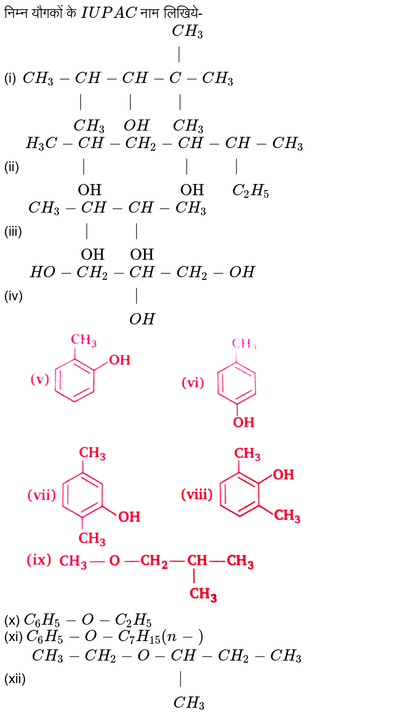 निम्न यौगकों के `IUPAC` नाम लिखिये-  <br> (i) `{:("                                 "CH_(3)),("                                    |"),(CH_(3)-CH-CH-C-CH_(3)),("            |           |           |"),("         "CH_(3)" "OH"  "CH_(3)):}` <br> (ii) `{:(H_(3)C-CH-CH_(2)-CH-CH-CH_(3)),("            |                        |           |"),("           OH                   OH     "C_(2)H_(5)):}` <br> (iii) `{:(CH_(3)-CH-CH-CH_(3)),("            |           |"),("           OH      OH"):}` <br> (iv) `{:(HO-CH_(2)-CH-CH_(2)-OH),("                        |"),("                     "OH):}` <br> <img src="https://d10lpgp6xz60nq.cloudfront.net/physics_images/NTN_HIN_CHE_XII_P2_C11_E08_001_S01.png" width="80%"> <br> (x) `C_(6)H_(5)-O-C_(2)H_(5)` <br> (xi) `C_(6)H_(5)-O-C_(7)H_(15) (n-)` <br> (xii) `{:(CH_(3)-CH_(2)-O-CH-CH_(2)-CH_(3)),("                                  |"),("                               "CH_(3)):}`