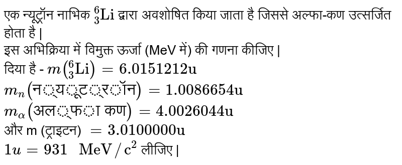 एक न्यूट्रॉन नाभिक `""_(3)^(6)"Li"` द्वारा अवशोषित किया जाता है जिससे अल्फा-कण उत्सर्जित होता है | <br> इस अभिक्रिया में विमुक्त ऊर्जा (MeV में) की गणना कीजिए | <br> दिया है - `m(""_(3)^(6)"Li")=6.0151212"u"` <br> `m_(n)("न्यूट्रॉन")=1.0086654"u"` <br> `m_(alpha)("अल्फा कण")=4.0026044"u"` <br> और m (ट्राइटन) `=3.0100000"u"` <br> `1u=931" MeV"//"c"^(2)`  लीजिए | 