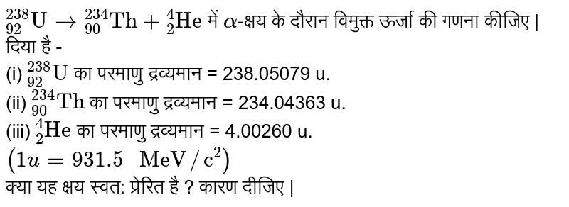 `""_(92)^(238)"U" to""_(90)^(234)"Th"+""_(2)^(4)"He"` में `alpha`-क्षय के दौरान विमुक्त ऊर्जा की गणना कीजिए | <br> दिया है - <br> (i) `""_(92)^(238)"U"` का परमाणु द्रव्यमान = 238.05079 u. <br> (ii) `""_(90)^(234)"Th"` का परमाणु द्रव्यमान = 234.04363 u. <br> (iii) `""_(2)^(4)"He"` का परमाणु द्रव्यमान = 4.00260 u. <br> `(1u=931.5" MeV"//"c"^(2))` <br> क्या यह क्षय स्वत: प्रेरित है ?  कारण दीजिए | 