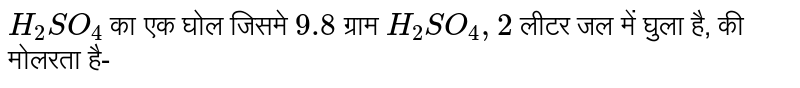 `H_(2)SO_(4)` का एक घोल जिसमे  `9.8` ग्राम  `H_(2)SO_(4),2` लीटर जल में घुला है, की मोलरता है- 