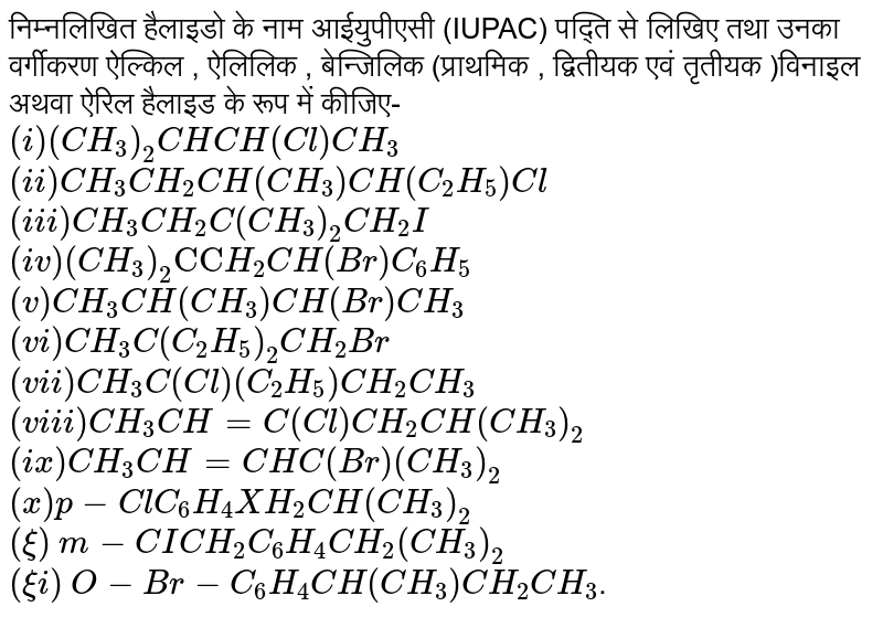 निम्नलिखित हैलाइडो के नाम आईयुपीएसी (IUPAC) पद्ति से लिखिए तथा उनका वर्गीकरण ऐल्किल , ऐलिलिक , बेन्जिलिक (प्राथमिक , द्वितीयक एवं तृतीयक )विनाइल अथवा ऐरिल हैलाइड के रूप में कीजिए- <br> `(i) (CH_(3))_(2)CHCH(Cl)CH_(3)` <br> `(ii) CH_(3)CH_(2)CH(CH_(3))CH(C_(2)H_(5))Cl` <br> `(iii) CH_(3)CH_(2)C(CH_(3))_(2)CH_(2)I` <br> `(iv) (CH_(3))_(2)"CC"H_(2)CH(Br)C_(6)H_(5)` <br> `(v) CH_(3)CH(CH_(3))CH(Br)CH_(3)` <br> `(vi) CH_(3)C(C_(2)H_(5))_(2)CH_(2)Br` <br> `(vii) CH_(3)C(Cl)(C_(2)H_(5))CH_(2)CH_(3)` <br> `(viii) CH_(3)CH=C(Cl)CH_(2)CH(CH_(3))_(2)` <br> `(ix) CH_(3)CH=CHC(Br)(CH_(3))_(2)` <br> `(x) p-ClC_(6)H_(4)XH_(2)CH(CH_(3))_(2)` <br> `(xi)` ` m-CICH_(2)C_(6)H_(4)CH_(2)(CH_(3))_(2)` <br> `(xii)`  `O-Br-C_(6)H_(4)CH(CH_(3))CH_(2)CH_(3)`.