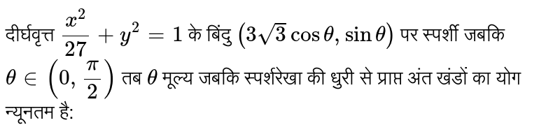 दीर्घवृत्त `(x^(2))/(27)+y^(2)=1` के बिंदु `(3sqrt(3)costheta,sintheta)`  से जबकि `thetain(0,(pi)/(2))` तब `theta`  का मान जबकि स्पर्शी के अक्षो से प्राप्त अन्तः खण्डो का योगफल न्यूनतम हो है : 